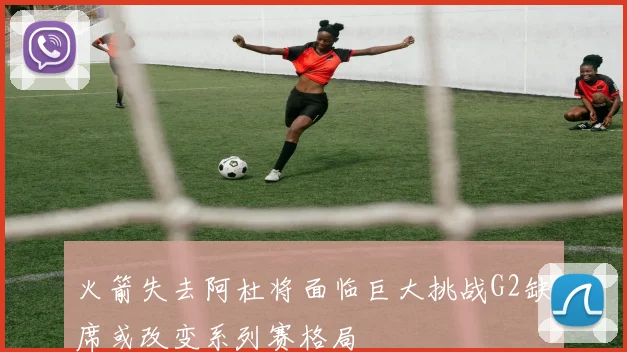 火箭失去阿杜将面临巨大挑战G2缺席或改变系列赛格局