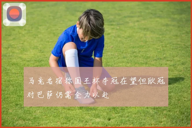 马竞名宿称国王杯夺冠在望但欧冠对巴萨仍需全力以赴